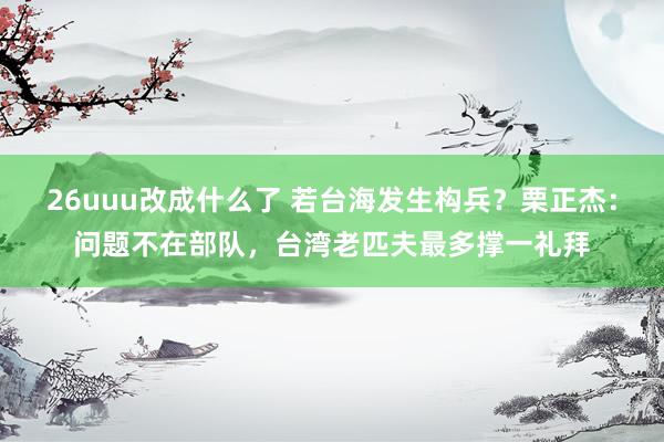 26uuu改成什么了 若台海发生构兵？栗正杰：问题不在部队，台湾老匹夫最多撑一礼拜