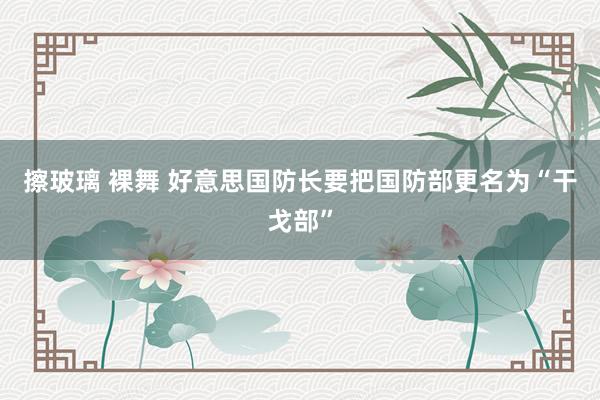 擦玻璃 裸舞 好意思国防长要把国防部更名为“干戈部”