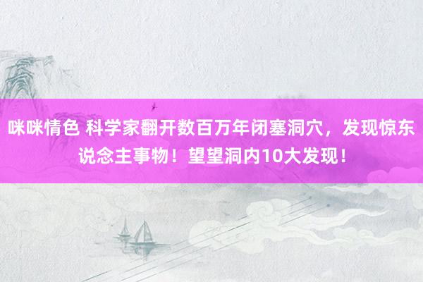 咪咪情色 科学家翻开数百万年闭塞洞穴，发现惊东说念主事物！望望洞内10大发现！