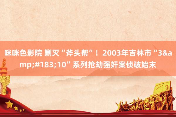 咪咪色影院 剿灭“斧头帮”！2003年吉林市“3&#183;10”系列抢劫强奸案侦破始末