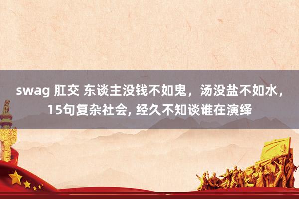 swag 肛交 东谈主没钱不如鬼，汤没盐不如水，15句复杂社会， 经久不知谈谁在演绎