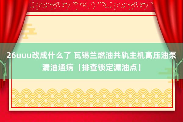 26uuu改成什么了 瓦锡兰燃油共轨主机高压油泵漏油通病【排查锁定漏油点】