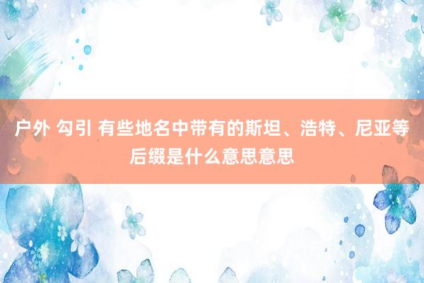 户外 勾引 有些地名中带有的斯坦、浩特、尼亚等后缀是什么意思意思