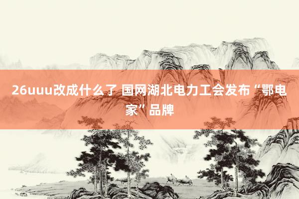 26uuu改成什么了 国网湖北电力工会发布“鄂电家”品牌