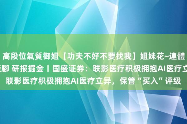 高段位氣質御姐【功夫不好不要找我】姐妹花~連體絲襪~大奶晃動~絲襪騷腳 研报掘金丨国盛证券：联影医疗积极拥抱AI医疗立异，保管“买入”评级