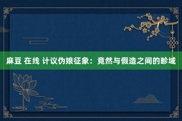麻豆 在线 计议伪娘征象：竟然与假造之间的畛域