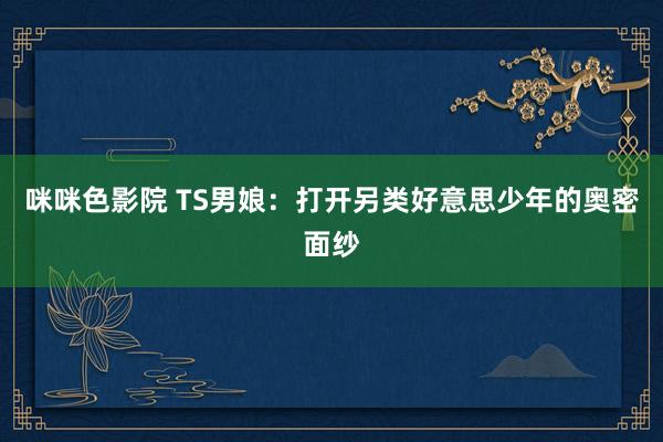 咪咪色影院 TS男娘：打开另类好意思少年的奥密面纱