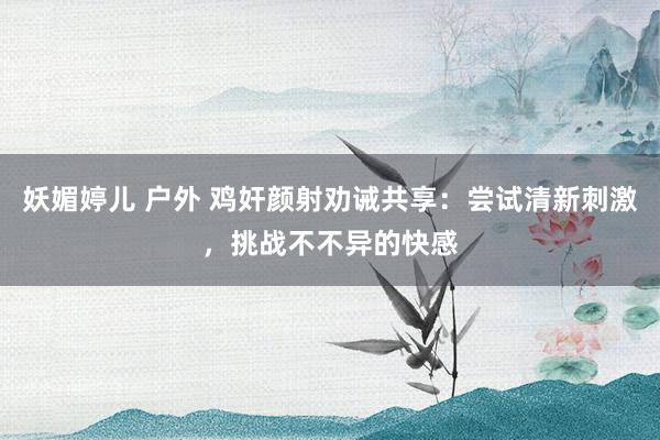 妖媚婷儿 户外 鸡奸颜射劝诫共享：尝试清新刺激，挑战不不异的快感