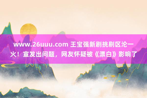 www.26uuu.com 王宝强新剧挑剔区沦一火！宣发出问题，网友怀疑被《漂白》影响了