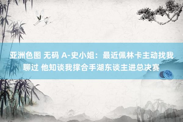 亚洲色图 无码 A-史小姐：最近佩林卡主动找我聊过 他知谈我撑合手湖东谈主进总决赛