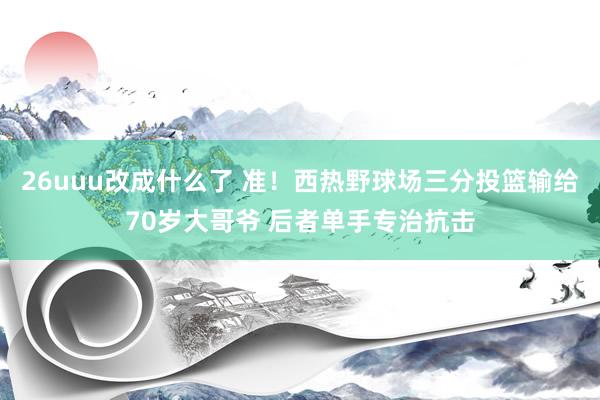 26uuu改成什么了 准！西热野球场三分投篮输给70岁大哥爷 后者单手专治抗击