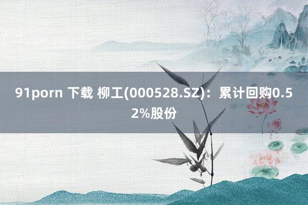91porn 下载 柳工(000528.SZ)：累计回购0.52%股份