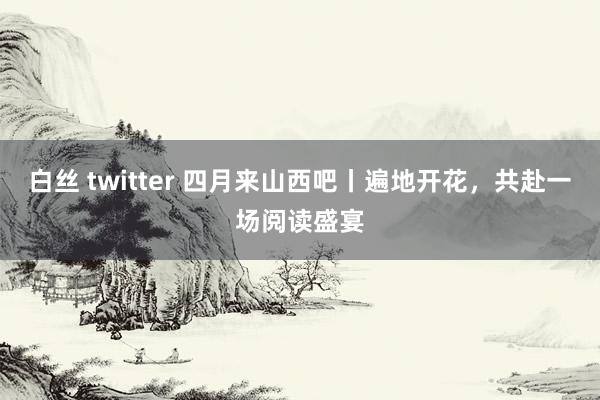 白丝 twitter 四月来山西吧丨遍地开花，共赴一场阅读盛宴