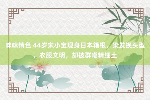 咪咪情色 44岁宋小宝现身日本箱根，染发换头型，衣服文明，却被群嘲精细土