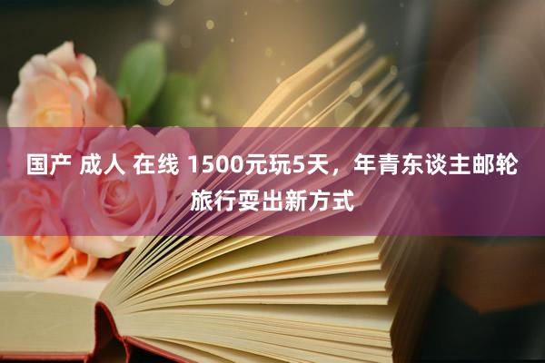 国产 成人 在线 1500元玩5天，年青东谈主邮轮旅行耍出新方式