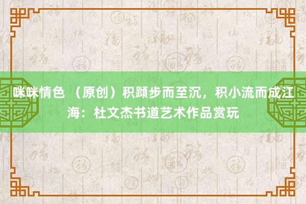 咪咪情色 （原创）积蹞步而至沉，积小流而成江海：杜文杰书道艺术作品赏玩
