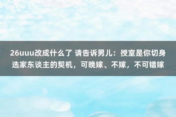 26uuu改成什么了 请告诉男儿：授室是你切身选家东谈主的契机，可晚嫁、不嫁，不可错嫁