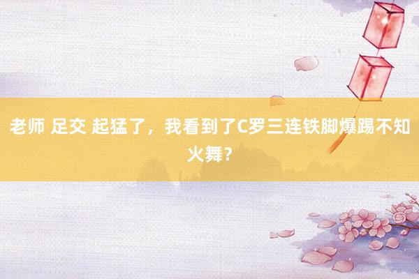 老师 足交 起猛了，我看到了C罗三连铁脚爆踢不知火舞？
