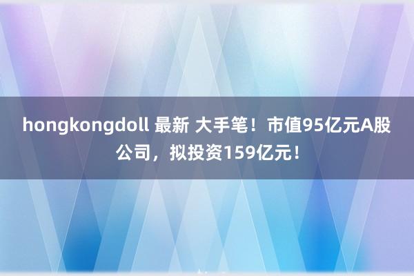 hongkongdoll 最新 大手笔！市值95亿元A股公司，拟投资159亿元！