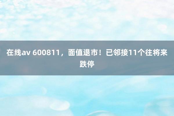 在线av 600811，面值退市！已邻接11个往将来跌停