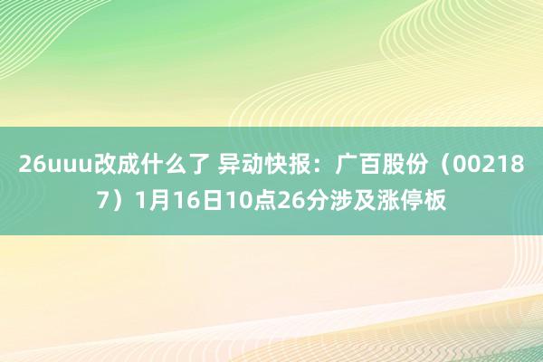 26uuu改成什么了 异动快报：广百股份（002187）1月16日10点26分涉及涨停板