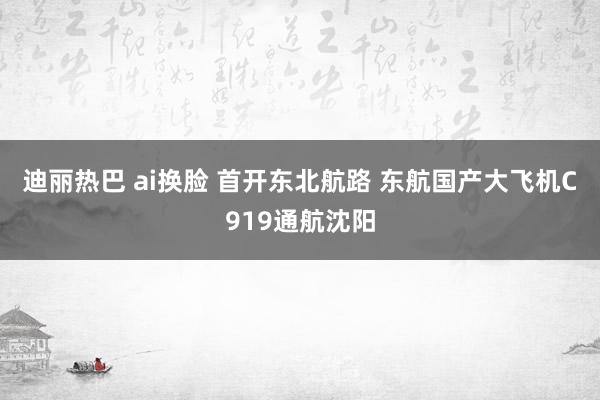 迪丽热巴 ai换脸 首开东北航路 东航国产大飞机C919通航沈阳