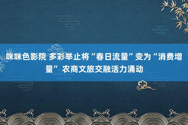 咪咪色影院 多彩举止将“春日流量”变为“消费增量” 农商文旅交融活力涌动