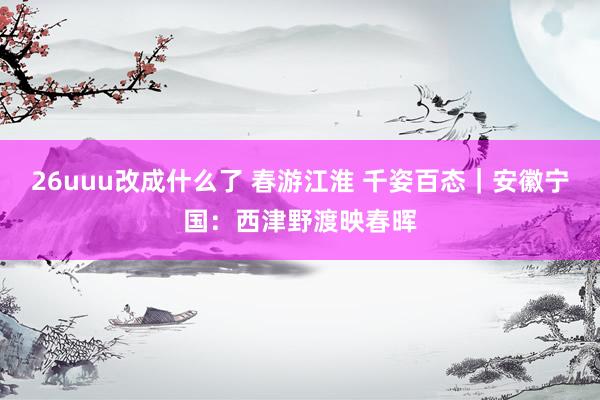 26uuu改成什么了 春游江淮 千姿百态｜安徽宁国：西津野渡映春晖