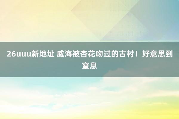 26uuu新地址 威海被杏花吻过的古村!好意思到窒息