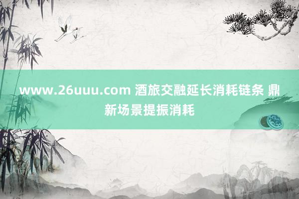 www.26uuu.com 酒旅交融延长消耗链条 鼎新场景提振消耗