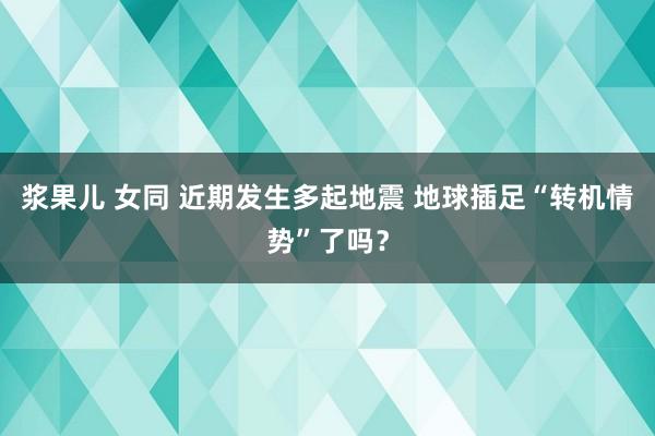 浆果儿 女同 近期发生多起地震 地球插足“转机情势”了吗？
