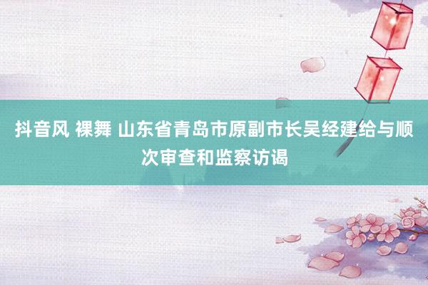 抖音风 裸舞 山东省青岛市原副市长吴经建给与顺次审查和监察访谒