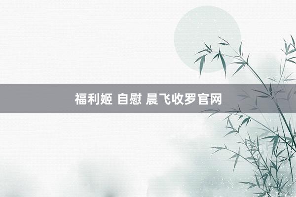 福利姬 自慰 晨飞收罗官网
