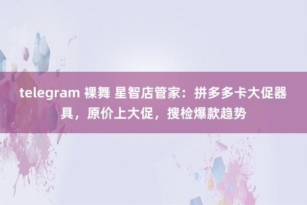 telegram 裸舞 星智店管家：拼多多卡大促器具，原价上大促，搜检爆款趋势