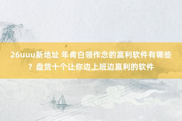 26uuu新地址 年青白领作念的赢利软件有哪些？盘货十个让你边上班边赢利的软件