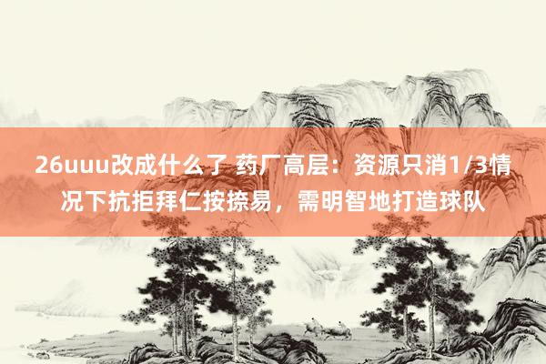 26uuu改成什么了 药厂高层：资源只消1/3情况下抗拒拜仁按捺易，需明智地打造球队