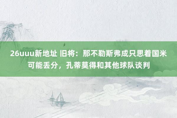 26uuu新地址 旧将：那不勒斯弗成只思着国米可能丢分，孔蒂莫得和其他球队谈判