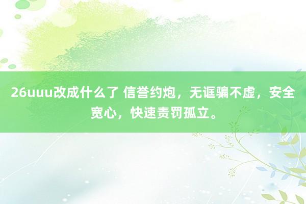 26uuu改成什么了 信誉约炮，无诓骗不虚，安全宽心，快速责罚孤立。