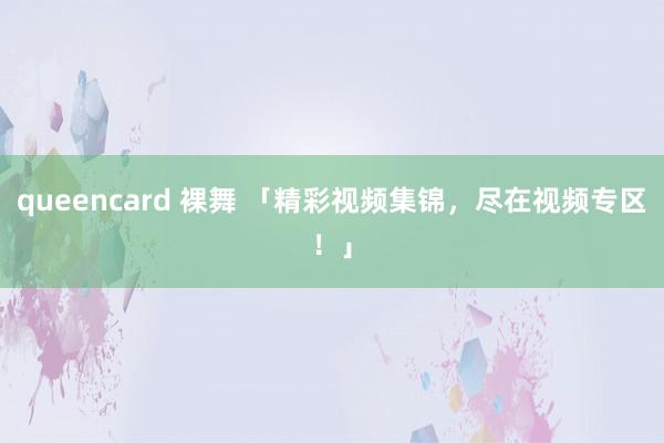 queencard 裸舞 「精彩视频集锦，尽在视频专区！」