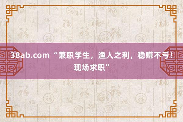 38ab.com “兼职学生，渔人之利，稳赚不亏！现场求职”