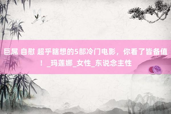 巨屌 自慰 超乎瞎想的5部冷门电影，你看了皆备值！_玛莲娜_女性_东说念主性
