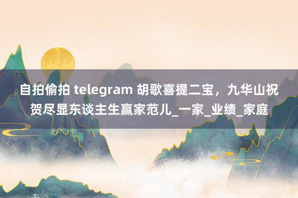 自拍偷拍 telegram 胡歌喜提二宝，九华山祝贺尽显东谈主生赢家范儿_一家_业绩_家庭