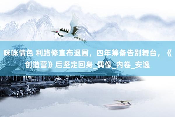 咪咪情色 利路修宣布退圈，四年筹备告别舞台，《创造营》后坚定回身_偶像_内卷_安逸