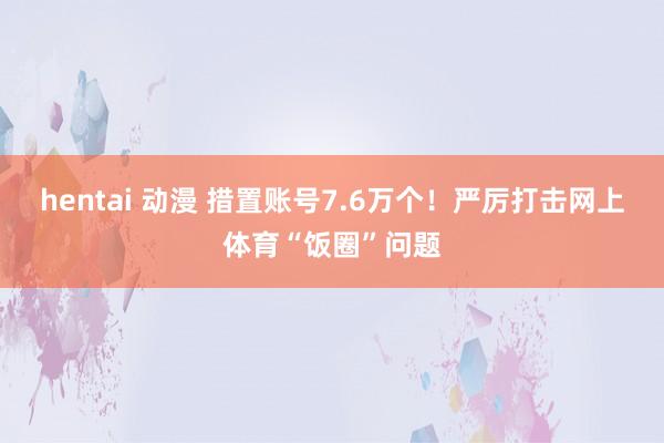hentai 动漫 措置账号7.6万个！严厉打击网上体育“饭圈”问题
