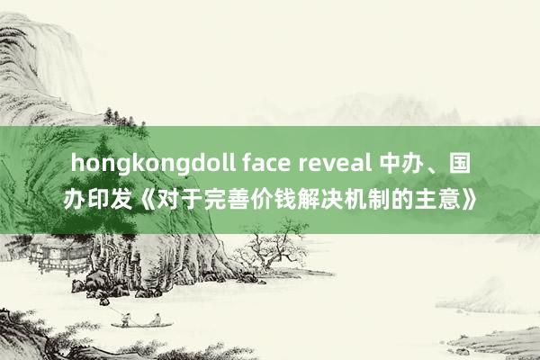 hongkongdoll face reveal 中办、国办印发《对于完善价钱解决机制的主意》