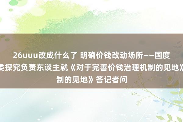 26uuu改成什么了 明确价钱改动场所——国度发展改动委探究负责东谈主就《对于完善价钱治理机制的见地》答记者问