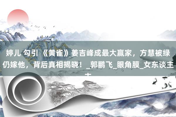 婷儿 勾引 《黄雀》姜吉峰成最大赢家，方慧被绿仍嫁他，背后真相揭晓！_郭鹏飞_眼角膜_女东谈主