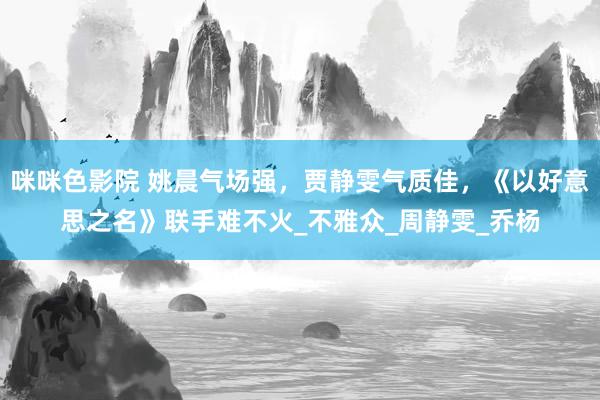 咪咪色影院 姚晨气场强，贾静雯气质佳，《以好意思之名》联手难不火_不雅众_周静雯_乔杨
