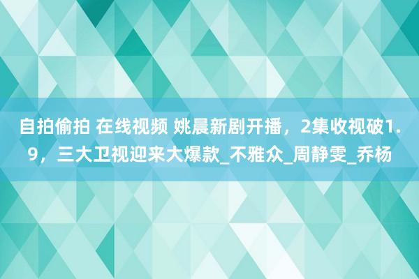 自拍偷拍 在线视频 姚晨新剧开播，2集收视破1.9，三大卫视迎来大爆款_不雅众_周静雯_乔杨