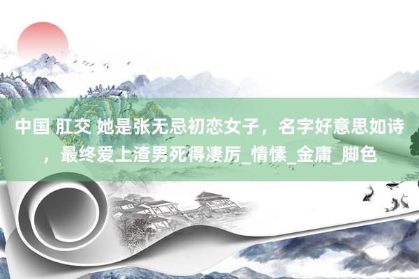 中国 肛交 她是张无忌初恋女子，名字好意思如诗，最终爱上渣男死得凄厉_情愫_金庸_脚色